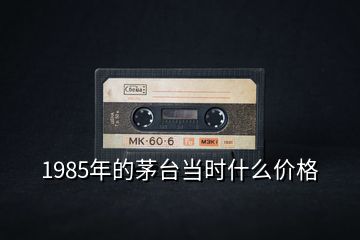 1985年的茅臺當(dāng)時(shí)什么價(jià)格