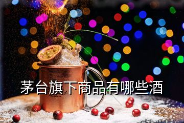 茅臺(tái)旗下商品有哪些酒