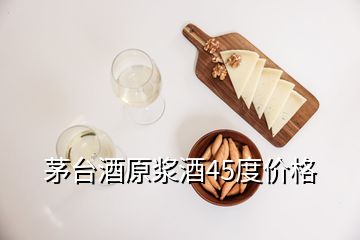 茅臺(tái)酒原漿酒45度價(jià)格