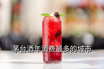 茅臺酒年消費(fèi)最多的城市