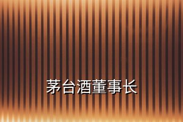 茅臺(tái)酒董事長(zhǎng)