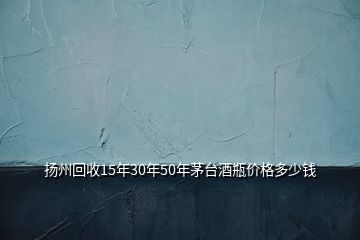 揚州回收15年30年50年茅臺酒瓶價格多少錢