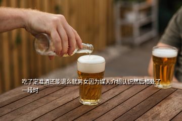 吃了定準(zhǔn)酒還能退么就男女因?yàn)槊饺私榻B認(rèn)識然后相處了一段時