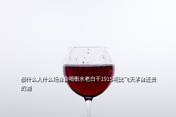 都什么人什么場合會喝衡水老白干1915呢比飛天茅臺還貴的酒