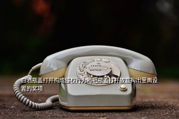 白酒瓶蓋打開構成侵權行為嗎把瓶蓋打開故意掏出里面設置的獎項