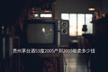 貴州茅臺酒53度2005產到2015能賣多少錢