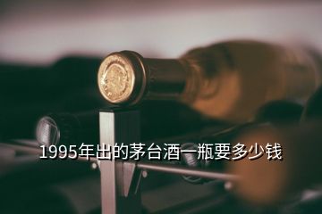 1995年出的茅臺(tái)酒一瓶要多少錢