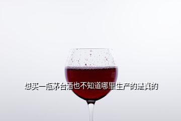 想買一瓶茅臺(tái)酒也不知道哪里生產(chǎn)的是真的