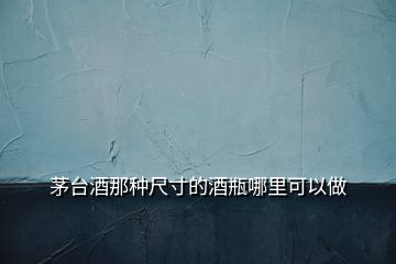 茅臺(tái)酒那種尺寸的酒瓶哪里可以做