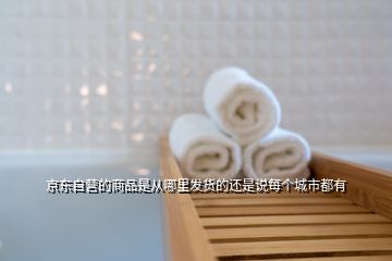 京東自營(yíng)的商品是從哪里發(fā)貨的還是說(shuō)每個(gè)城市都有