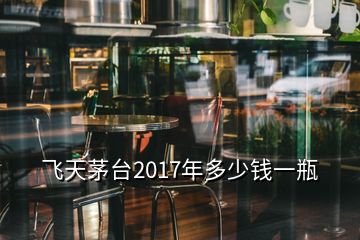 飛天茅臺2017年多少錢一瓶