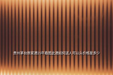 貴州茅臺原漿酒15年看圖此酒如何送人可以么價格是多少