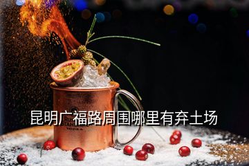 昆明廣福路周圍哪里有棄土場(chǎng)