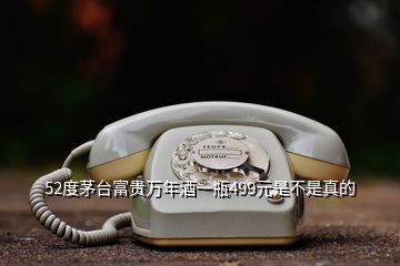 52度茅臺(tái)富貴萬(wàn)年酒一瓶499元是不是真的