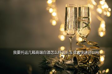 我要托運(yùn)幾箱高端白酒怎么托運(yùn)火車或者快遞可以嗎