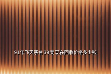 91年飛天茅臺 39度 現(xiàn)在回收價格多少錢