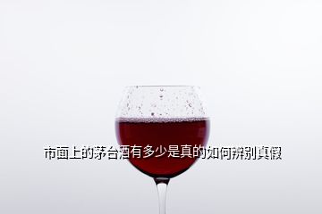 市面上的茅臺酒有多少是真的如何辨別真假