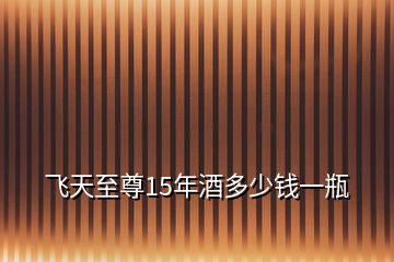 飛天至尊15年酒多少錢一瓶