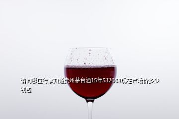 請問哪位行家知道貴州茅臺酒15年532008現(xiàn)在市場價多少錢包