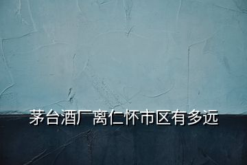 茅臺酒廠離仁懷市區(qū)有多遠