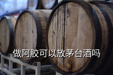 做阿膠可以放茅臺(tái)酒嗎