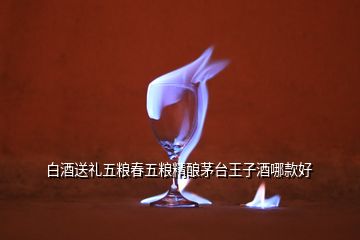 白酒送禮五糧春五糧精釀茅臺王子酒哪款好