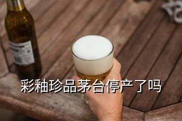 彩釉珍品茅臺(tái)停產(chǎn)了嗎