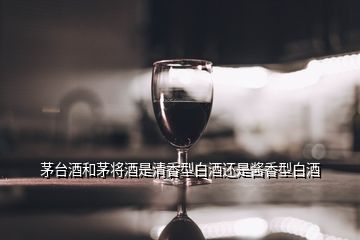 茅臺(tái)酒和茅將酒是清香型白酒還是醬香型白酒