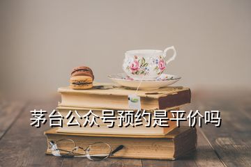 茅臺(tái)公眾號(hào)預(yù)約是平價(jià)嗎