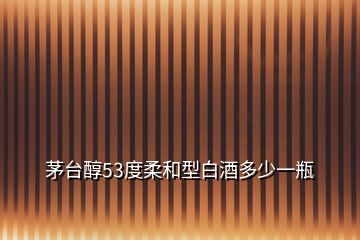 茅臺(tái)醇53度柔和型白酒多少一瓶