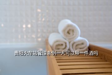 貴陽火車站管理條例一人可以帶一件酒嗎