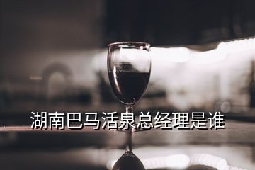 湖南巴馬活泉總經(jīng)理是誰(shuí)