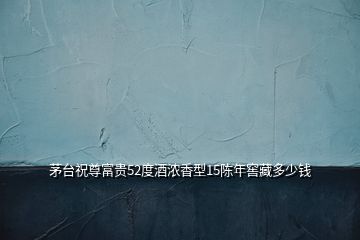 茅臺(tái)祝尊富貴52度酒濃香型15陳年窖藏多少錢
