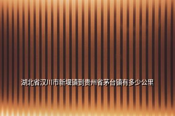 湖北省漢川市新堰鎮(zhèn)到貴州省茅臺鎮(zhèn)有多少公里