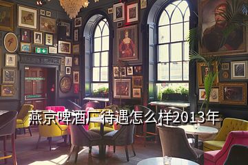 燕京啤酒廠待遇怎么樣2013年