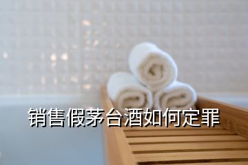 銷(xiāo)售假茅臺(tái)酒如何定罪