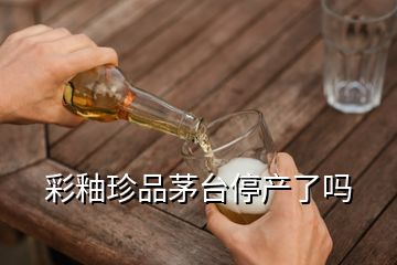 彩釉珍品茅臺停產(chǎn)了嗎