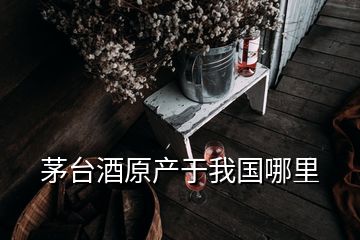 茅臺酒原產(chǎn)于我國哪里