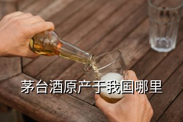 茅臺酒原產(chǎn)于我國哪里