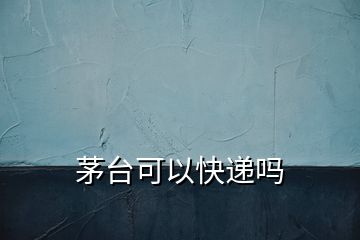 茅臺(tái)可以快遞嗎