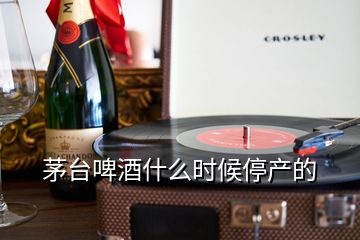 茅臺啤酒什么時候停產(chǎn)的