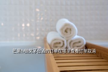 芒果tv抽獎茅臺酒的訂單在哪里查看訂單取消