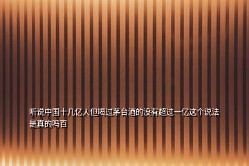 聽說(shuō)中國(guó)十幾億人但喝過(guò)茅臺(tái)酒的沒有超過(guò)一億這個(gè)說(shuō)法是真的嗎百