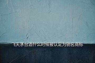 飛天茅臺酒什么時候被認定為馳名商標(biāo)