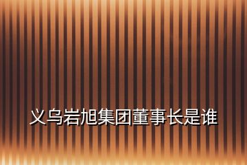 義烏巖旭集團(tuán)董事長(zhǎng)是誰(shuí)