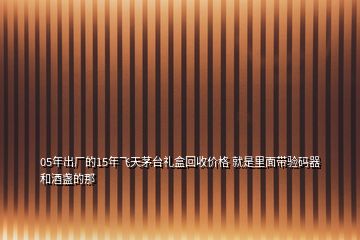 05年出廠的15年飛天茅臺(tái)禮盒回收價(jià)格 就是里面帶驗(yàn)碼器和酒盞的那