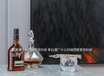 賴茅酒什么時(shí)候整頓市場(chǎng) 茅臺(tái)酒廠什么時(shí)候把賴茅商標(biāo)收回去