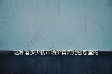 這種酒多少錢市場價黃河龍強(qiáng)恕堂的