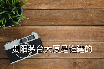 貴陽茅臺大廈是誰建的