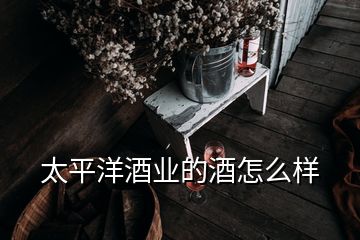 太平洋酒業(yè)的酒怎么樣